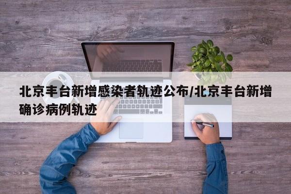 北京丰台新增感染者轨迹公布/北京丰台新增确诊病例轨迹