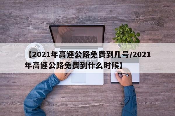 【2021年高速公路免费到几号/2021年高速公路免费到什么时候】