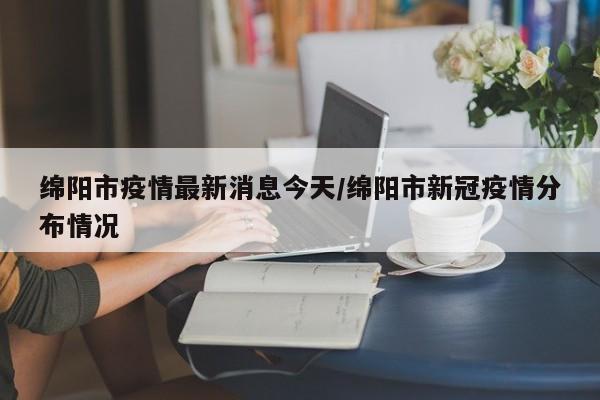 绵阳市疫情最新消息今天/绵阳市新冠疫情分布情况