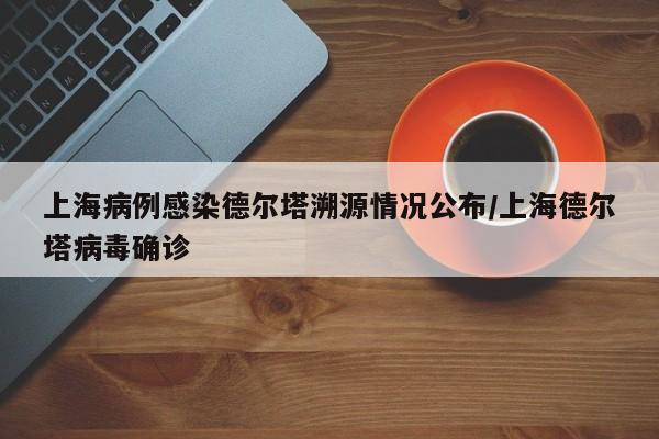 上海病例感染德尔塔溯源情况公布/上海德尔塔病毒确诊
