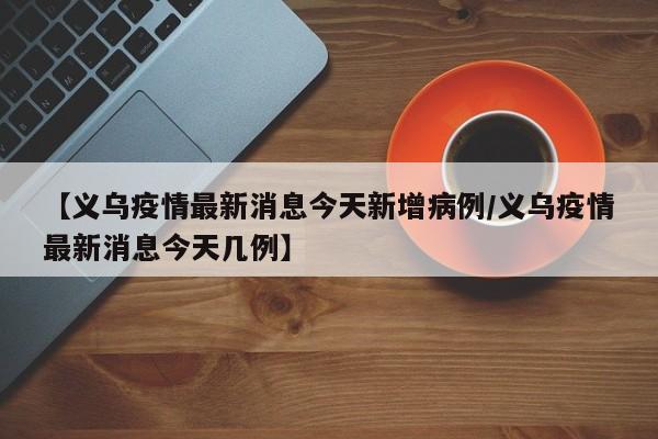 【义乌疫情最新消息今天新增病例/义乌疫情最新消息今天几例】