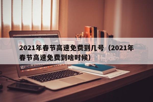 2021年春节高速免费到几号(2021年春节高速免费到啥时候)