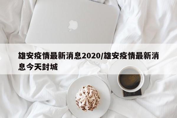 雄安疫情最新消息2020/雄安疫情最新消息今天封城