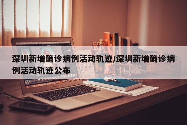 深圳新增确诊病例活动轨迹/深圳新增确诊病例活动轨迹公布
