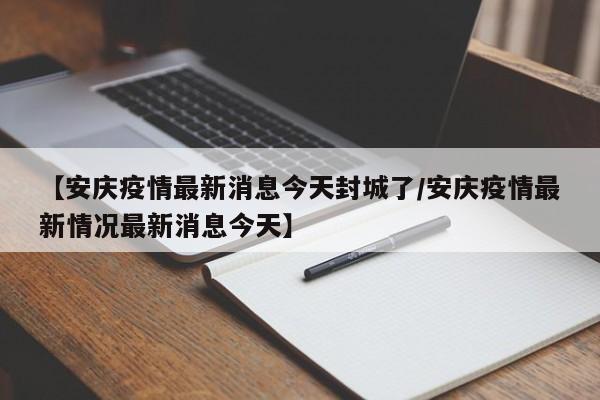 【安庆疫情最新消息今天封城了/安庆疫情最新情况最新消息今天】