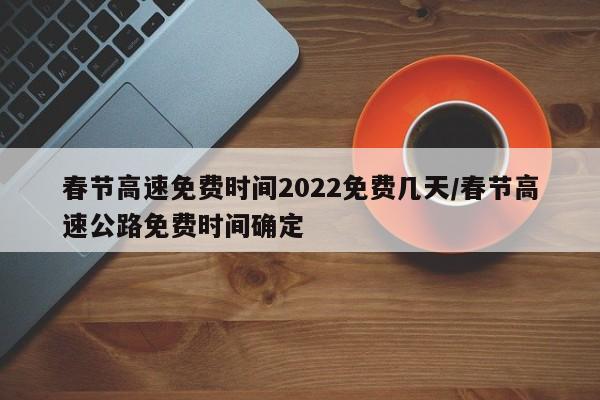 春节高速免费时间2022免费几天/春节高速公路免费时间确定