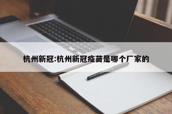 杭州新冠:杭州新冠疫苗是哪个厂家的