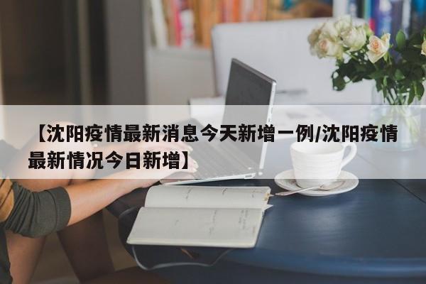 【沈阳疫情最新消息今天新增一例/沈阳疫情最新情况今日新增】