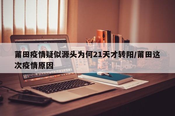 莆田疫情疑似源头为何21天才转阳/莆田这次疫情原因