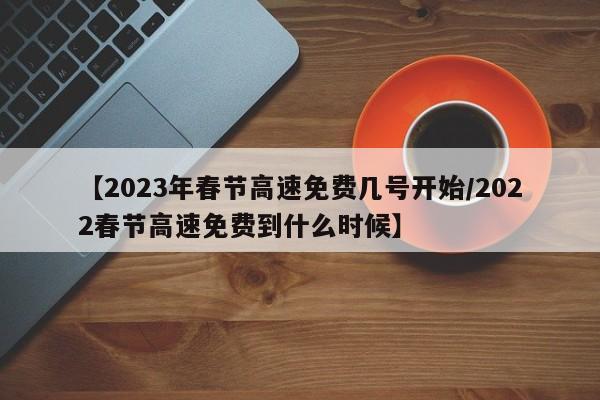 【2023年春节高速免费几号开始/2022春节高速免费到什么时候】