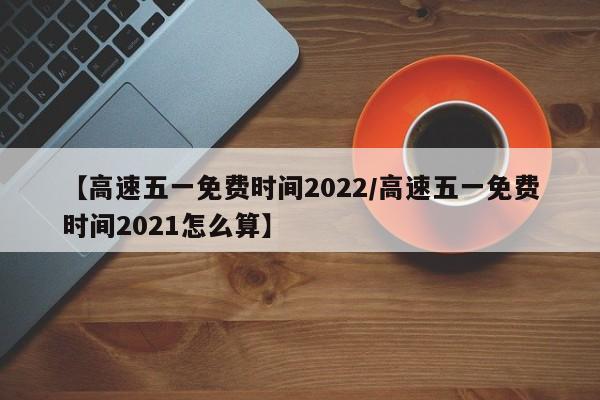 【高速五一免费时间2022/高速五一免费时间2021怎么算】
