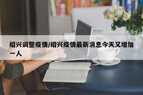 绍兴调整疫情/绍兴疫情最新消息今天又增加一人