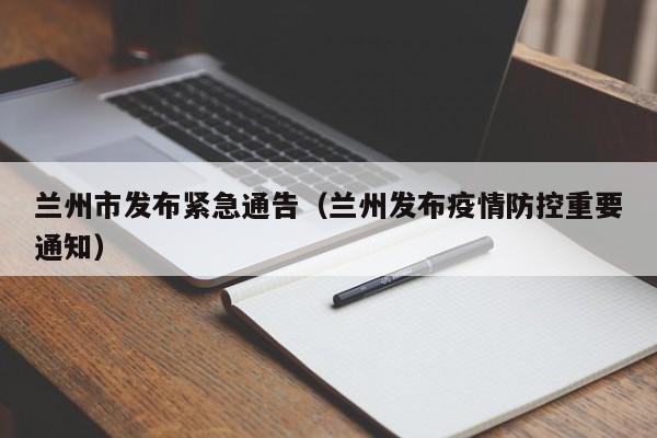 兰州市发布紧急通告(兰州发布疫情防控重要通知)