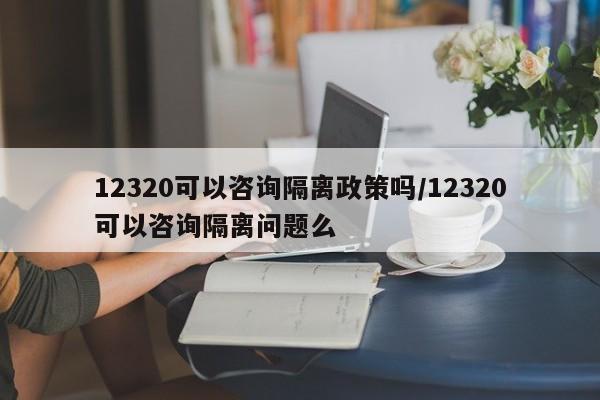 12320可以咨询隔离政策吗/12320可以咨询隔离问题么