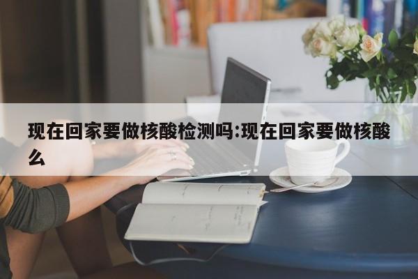 现在回家要做核酸检测吗:现在回家要做核酸么