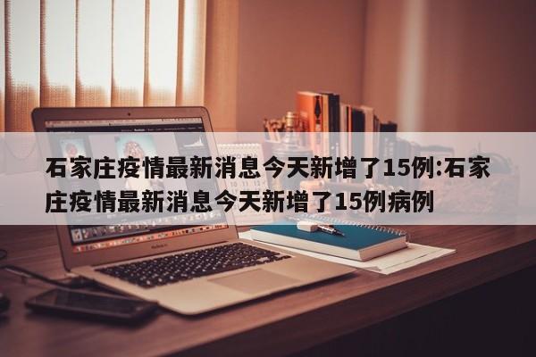 石家庄疫情最新消息今天新增了15例:石家庄疫情最新消息今天新增了15例病例
