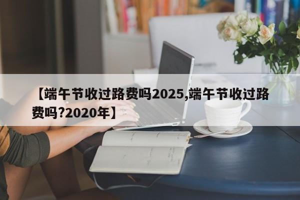 【端午节收过路费吗2025,端午节收过路费吗?2020年】