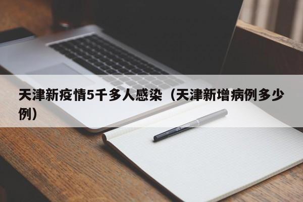 天津新疫情5千多人感染(天津新增病例多少例)