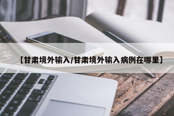 【甘肃境外输入/甘肃境外输入病例在哪里】