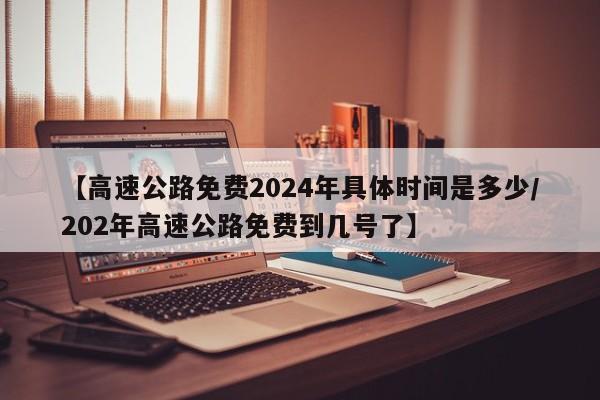 【高速公路免费2024年具体时间是多少/202年高速公路免费到几号了】