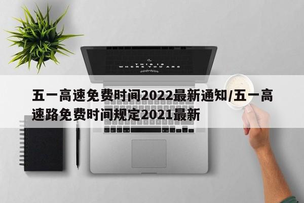 五一高速免费时间2022最新通知/五一高速路免费时间规定2021最新