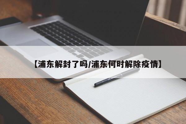 【浦东解封了吗/浦东何时解除疫情】