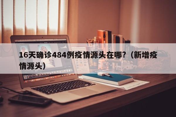 16天确诊484例疫情源头在哪?(新增疫情源头)