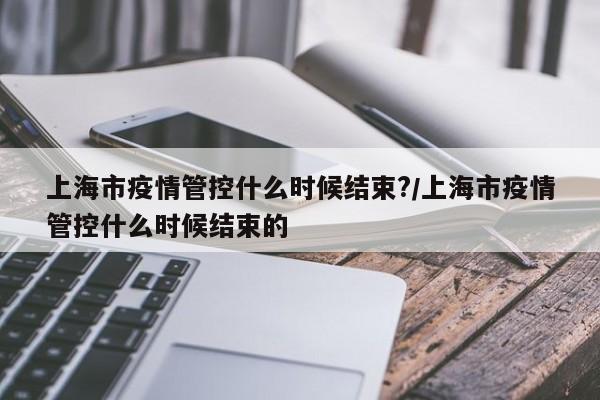 上海市疫情管控什么时候结束?/上海市疫情管控什么时候结束的