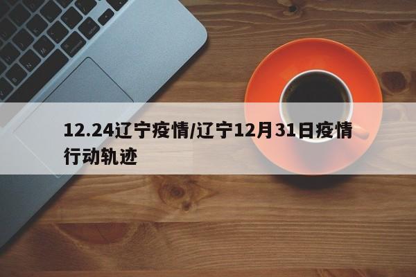 12.24辽宁疫情/辽宁12月31日疫情行动轨迹