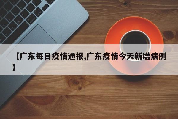 【广东每日疫情通报,广东疫情今天新增病例】