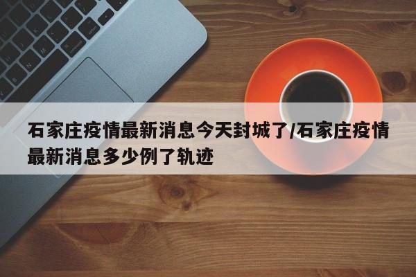 石家庄疫情最新消息今天封城了/石家庄疫情最新消息多少例了轨迹