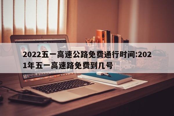 2022五一高速公路免费通行时间:2021年五一高速路免费到几号
