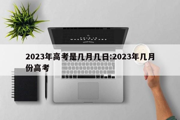 2023年高考是几月几日:2023年几月份高考
