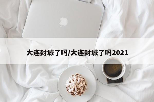 大连封城了吗/大连封城了吗2021