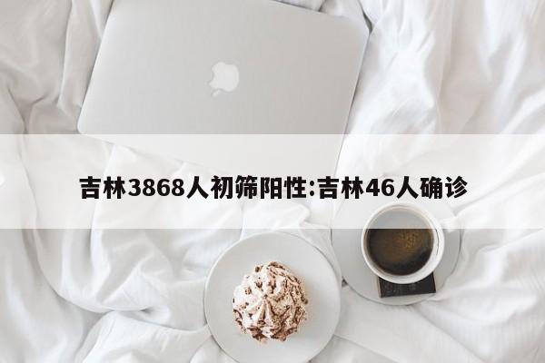 吉林3868人初筛阳性:吉林46人确诊